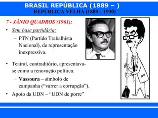 BRASIL REPÚBLICA (1889 – )
REPÚBLICA VELHA (1889 – 1930)

7 - JÂNIO QUADROS (1961):
• Sem base partidária:
– PTN (Partido Trabalhista
Nacional), de representação
inexpressiva.
• Teatral, contraditório, apresentavase como a renovação política.
– Vassoura – símbolo de
campanha (“varrer a corrupção”).
• Apoio da UDN – “UDN de porre”
iair@pop.com.br

Prof. Iair

 