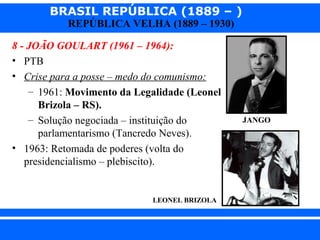 BRASIL REPÚBLICA (1889 – )
REPÚBLICA VELHA (1889 – 1930)

8 - JOÃO GOULART (1961 – 1964):
• PTB
• Crise para a posse – medo do comunismo:
– 1961: Movimento da Legalidade (Leonel
Brizola – RS).
– Solução negociada – instituição do
parlamentarismo (Tancredo Neves).
• 1963: Retomada de poderes (volta do
presidencialismo – plebiscito).

JANGO

LEONEL BRIZOLA

iair@pop.com.br

Prof. Iair

 