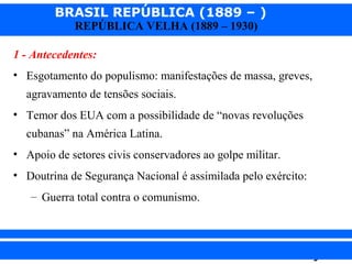 BRASIL REPÚBLICA (1889 – )
REPÚBLICA VELHA (1889 – 1930)

1 - Antecedentes:
• Esgotamento do populismo: manifestações de massa, greves,
agravamento de tensões sociais.
• Temor dos EUA com a possibilidade de “novas revoluções
cubanas” na América Latina.
• Apoio de setores civis conservadores ao golpe militar.
• Doutrina de Segurança Nacional é assimilada pelo exército:
– Guerra total contra o comunismo.

iair@pop.com.br

Prof. Iair

 