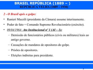BRASIL REPÚBLICA (1889 – )
REPÚBLICA VELHA (1889 – 1930)

2 - O Brasil após o golpe:
• Ranieri Mazzili (presidente da Câmara) assume interinamente.
• Poder de fato = Comando Supremo Revolucionário (exército).
• 09/04/1964: Ato Institucional nº 1 (AI – 1):
– Demissão de funcionários públicos (civis ou militares) leais ao
antigo governo.
– Cassações de mandatos de opositores do golpe.
– Prisões de opositores.
– Eleições indiretas para presidente.

iair@pop.com.br

Prof. Iair

 