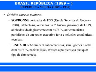 BRASIL REPÚBLICA (1889 – )
REPÚBLICA VELHA (1889 – 1930)

• Divisões entre os militares:
– SORBONNE: oriundos da ESG (Escola Superior de Guerra –
1948), intelectuais, veteranos da 2ª Guerra, próximos da UDN,
alinhados ideologicamente com os EUA, anticomunistas,
partidários de um poder executivo forte e soluções econômicas
técnicas.
– LINHA DURA: também anticomunistas, sem ligações diretas
com os EUA, nacionalistas, avessos a políticos e a qualquer
tipo de democracia.

iair@pop.com.br

Prof. Iair

 