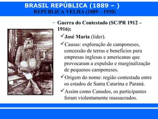 BRASIL REPÚBLICA (1889 – )
REPÚBLICA VELHA (1889 – 1930)

– Guerra do Contestado (SC/PR 1912 –
1916):
José Maria (líder).
Causas: exploração de camponeses,
concessão de terras e benefícios para
empresas inglesas e americanas que
provocaram a expulsão e marginalização
de pequenos camponeses.
Origem do nome: região contestada entre
os estados de Santa Catarina e Paraná.
Assim como Canudos, os participantes
foram violentamente massacrados.
iair@pop.com.br

Prof. Iair

 