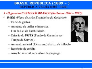 BRASIL REPÚBLICA (1889 – )
REPÚBLICA VELHA (1889 – 1930)

3 - O governo CASTELLO BRANCO (Sorbonne 1964 – 1967):
• PAEG (Plano de Ação Econômica do Governo):
– Corte de gastos.
– Aumento de tarifas e impostos.
– Fim da Lei da Estabilidade.
– Criação do FGTS (Fundo de Garantia por
Tempo de Serviço).
– Aumento salarial (1X ao ano) abaixo da inflação.
– Restrição de crédito.
– Arrocho salarial, recessão e desemprego.

iair@pop.com.br

Prof. Iair

 