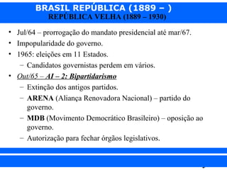 BRASIL REPÚBLICA (1889 – )
REPÚBLICA VELHA (1889 – 1930)

• Jul/64 – prorrogação do mandato presidencial até mar/67.
• Impopularidade do governo.
• 1965: eleições em 11 Estados.
– Candidatos governistas perdem em vários.
• Out/65 – AI – 2: Bipartidarismo
– Extinção dos antigos partidos.
– ARENA (Aliança Renovadora Nacional) – partido do
governo.
– MDB (Movimento Democrático Brasileiro) – oposição ao
governo.
– Autorização para fechar órgãos legislativos.
iair@pop.com.br

Prof. Iair

 