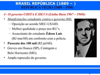 BRASIL REPÚBLICA (1889 – )
REPÚBLICA VELHA (1889 – 1930)

4 - O governo COSTA E SILVA (Linha Dura 1967 – 1969):
• Manifestações estudantis contra o governo (68).
– Oposição ao acordo MEC-USAID.
– Melhor qualidade e preço nos RU’s.
– Assassinato do estudante Édson Luís
(RJ mar/68) em confronto com a polícia.
• Passeata dos 100 mil (RJ jul/68).
• Greves em Osasco (SP), Contagem e
Belo Horizonte (MG).
• Ampla repressão do governo.

iair@pop.com.br

Prof. Iair

 