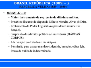 BRASIL REPÚBLICA (1889 – )
REPÚBLICA VELHA (1889 – 1930)

• Dez/68: AI – 5:
– Maior instrumento de repressão da ditadura militar.
– Pretexto: discurso do deputado Márcio Moreira Alves (MDB).
– Fechamento do Poder Legislativo (presidente assume sua
função).
– Suspensão dos direitos políticos e individuais (HÁBEAS
CORPUS).
– Intervenção em Estados e municípios.
– Permissão para cassar mandatos, demitir, prender, editar leis.
– Prazo de validade indeterminado.

iair@pop.com.br

Prof. Iair

 
