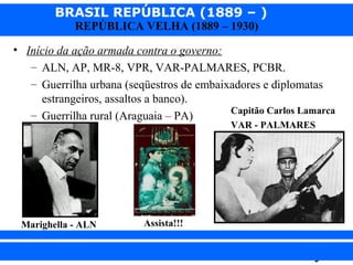 BRASIL REPÚBLICA (1889 – )
REPÚBLICA VELHA (1889 – 1930)

• Início da ação armada contra o governo:
– ALN, AP, MR-8, VPR, VAR-PALMARES, PCBR.
– Guerrilha urbana (seqüestros de embaixadores e diplomatas
estrangeiros, assaltos a banco).
Capitão Carlos Lamarca
– Guerrilha rural (Araguaia – PA)
VAR - PALMARES

Marighella - ALN

iair@pop.com.br

Assista!!!

Prof. Iair

 