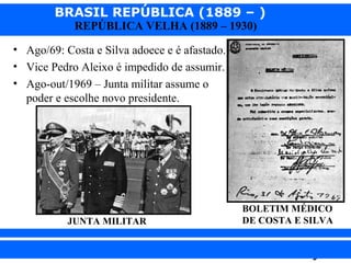 BRASIL REPÚBLICA (1889 – )
REPÚBLICA VELHA (1889 – 1930)

• Ago/69: Costa e Silva adoece e é afastado.
• Vice Pedro Aleixo é impedido de assumir.
• Ago-out/1969 – Junta militar assume o
poder e escolhe novo presidente.

JUNTA MILITAR

iair@pop.com.br

BOLETIM MÉDICO
DE COSTA E SILVA

Prof. Iair

 
