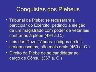 Conquistas dos Plebeus Tribunal da Plebe: se recusaram a participar do Exército, pedindo a eleição de um magistrado com poder de vetar leis contrárias à plebe.(494 a.C.) Leis das Doze Tábuas: códigos de leis seriam escritos, não mais orais.(450 a. C.) Direito da Plebe de se candidatar ao cargo de Cônsul.(367 a. C.) 