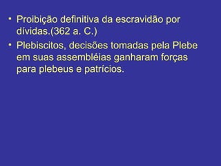 Proibição definitiva da escravidão por dívidas.(362 a. C.) Plebiscitos, decisões tomadas pela Plebe em suas assembléias ganharam forças para plebeus e patrícios. 