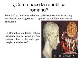¿Como nace la república romana? En el 510 a. de C. una rebelión social expulsó a los etruscos y estableció una magistratura superior de carácter electivo: el consulado. La República en Roma estuvo asociada con la noción de “un estado libre, gobernado por magistrados electos”. 
