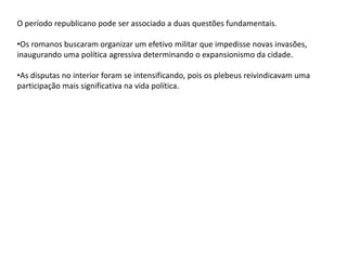 O período republicano pode ser associado a duas questões fundamentais.
•Os romanos buscaram organizar um efetivo militar que impedisse novas invasões,
inaugurando uma política agressiva determinando o expansionismo da cidade.
•As disputas no interior foram se intensificando, pois os plebeus reivindicavam uma
participação mais significativa na vida política.
 