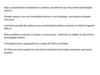 Após a proclamação da República os plebeus perceberam que não teriam participação
política.
O poder passou a ser uma Assembleia patrícia e no Consulado, uma espécie de poder
executivo.
A primeira pressão dos plebeus para a participação política aconteceu no Monte Sagrado
494 a.C
Nela os plebeus cruzaram os braços e se recusaram a defender as cidades se não tivesse
participação política.
O resultado dessa negociação foi a criação do Tribuno da Plebe.
Os Tribunos tinham poder de veto sobre as decisões do Senado e poderiam apresentar
projetos.
 