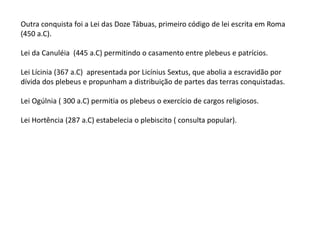 Outra conquista foi a Lei das Doze Tábuas, primeiro código de lei escrita em Roma
(450 a.C).
Lei da Canuléia (445 a.C) permitindo o casamento entre plebeus e patrícios.
Lei Lícinia (367 a.C) apresentada por Licínius Sextus, que abolia a escravidão por
dívida dos plebeus e propunham a distribuição de partes das terras conquistadas.
Lei Ogúlnia ( 300 a.C) permitia os plebeus o exercício de cargos religiosos.
Lei Hortência (287 a.C) estabelecia o plebiscito ( consulta popular).
 