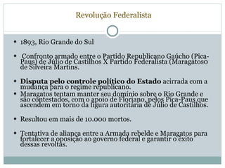   Revolução Federalista 1893, Rio Grande do Sul Confronto armado entre o Partido Republicano Gaúcho (Pica-Paus) de Júlio de Castilhos X Partido Federalista (Maragatos0 de Silveira Martins. Disputa pelo controle político do Estado  acirrada com a mudança para o regime republicano. Maragatos tentam manter seu domínio sobre o Rio Grande e são contestados, com o apoio de Floriano, pelos Pica-Paus que ascendem em torno da figura autoritária de Júlio de Castilhos. Resultou em mais de 10.000 mortos. Tentativa de aliança entre a Armada rebelde e Maragatos para fortalecer a oposição ao governo federal e garantir o êxito dessas revoltas. 