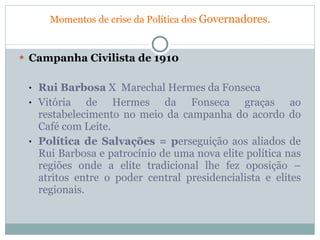 Momentos de crise da Política dos  Governadores . Campanha Civilista de 1910 Rui Barbosa  X  Marechal Hermes da Fonseca Vitória de Hermes da Fonseca graças ao restabelecimento no meio da campanha do acordo do Café com Leite. Política de Salvações = p erseguição aos aliados de Rui Barbosa e patrocínio de uma nova elite política nas regiões onde a elite tradicional lhe fez oposição – atritos entre o poder central presidencialista e elites regionais. 