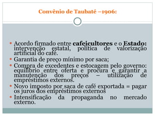Convênio de Taubaté –1906: Acordo firmado entre  cafeicultores  e o  Estado:  intervenção estatal, política de valorização artificial do café. Garantia de preço mínimo por saca; Compra de excedentes e estocagem pelo governo: equilíbrio entre oferta e procura e garantir a manutenção dos preços – utilização de empréstimos externos. Novo imposto por saca de café exportada = pagar os juros dos empréstimos externos Intensificação da propaganda no mercado externo. 