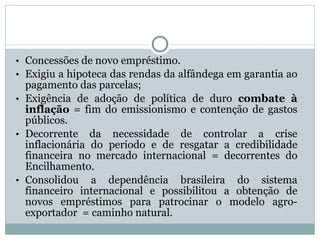 Concessões de novo empréstimo.  Exigiu a hipoteca das rendas da alfândega em garantia ao pagamento das parcelas; Exigência de adoção de política de duro  combate   à inflação  = fim do emissionismo e contenção de gastos públicos. Decorrente da necessidade de controlar a crise inflacionária do período e de resgatar a credibilidade financeira no mercado internacional = decorrentes do Encilhamento. Consolidou a dependência brasileira do sistema financeiro internacional e possibilitou a obtenção de novos empréstimos para patrocinar o modelo agro-exportador  = caminho natural. 