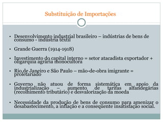   Substituição de Importações Desenvolvimento industrial brasileiro – indústrias de bens de consumo - indústria têxtil Grande Guerra (1914-1918) Investimento do capital interno = setor atacadista exportador + oligarquia agrária monocultora Rio de Janeiro e São Paulo – mão-de-obra imigrante = proletariado  Governo não atuou de forma sistemática em apoio da industrialização – aumento de tarifas alfandegárias (recolhimento tributário) e desvalorização da moeda Necessidade da produção de bens de consumo para amenizar o desabastecimento, a inflação e a conseqüente insatisfação social. 