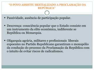  “ O POVO ASSISTIU BESTIALIZADO A PROCLAMAÇÃO DA REPÚBLICA”  Passividade, ausência de participação popular. Descrença: consciência popular que o Estado consiste em um instrumento da elite econômica, indiferente se República ou Monarquia. Oligarquia agrária, militares e profissionais  liberais expoentes no Partido Republicano garantiram o monopólio da condução do processo da Proclamação da República com o intuito de evitar riscos de radicalismos. 