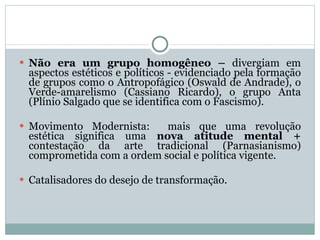 Não era um grupo homogêneo –  divergiam em aspectos estéticos e políticos - evidenciado pela formação de grupos como o Antropofágico (Oswald de Andrade), o Verde-amarelismo (Cassiano Ricardo), o grupo Anta (Plínio Salgado que se identifica com o Fascismo). Movimento Modernista:  mais que uma revolução estética significa uma  nova atitude mental +  contestação da arte tradicional (Parnasianismo) comprometida com a ordem social e política vigente.  Catalisadores do desejo de transformação. 