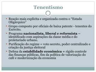   Tenentismo Reação mais explícita e organizada contra o “Estado Oligárquico” Grupo composto por oficiais de baixa patente - tenentes do Exército. Programa  nacionalista, liberal e reformista –  identificado com aspirações da classe média e do proletariado urbano. Purificação do regime = voto secreto, poder centralizado e  criação da justiça eleitoral Defesa da  estabilidade econômica =  rígido controle das finanças públicas, fim da política de valorização do café e modernização da economia  