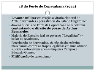   18 do Forte de Copacabana (1922)   Levante militar  em reação a vitória eleitoral de Arthur Bernardes - persistência do Estado Oligárquico. Jovens oficiais do Forte de Copacabana se rebelaram  contestando o direito de posse de Arthur Bernardes . Maioria do Exército leal ao governo (“Legalistas”) = isolar os revoltosos. Percebendo-se derrotados, 18 oficiais do exército marcharam contra as tropas legalistas em uma atitude suicida - sobrevivem apenas Siqueira Campos e Eduardo Gomes. Mitificação  do tenentismo. 