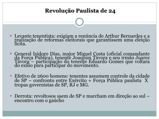   Revolução Paulista de 24 Levante tenentista: exigiam a renúncia de Arthur Bernardes e a realização de reformas eleitorais que garantissem uma eleição lícita. General Isidoro Dias, major Miguel Costa (oficial comandante da Força Pública), tenente Joaquim Távora e seu irmão Juarez Távora – participação do tenente Eduardo Gomes que voltara do exílio para participar do movimento. Efetivo de 2600 homens: tenentes assumem controle da cidade de SP – confronto entre Exército + Força Pública paulista  X  tropas governistas de SP, RJ e MG. Derrota: revoltosos saem de SP e marcham em direção ao sul – encontro com o gaúcho 
