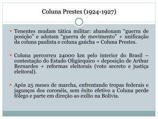 Coluna Prestes (1924-1927) Tenentes mudam tática militar: abandonam “guerra de posição” e adotam “guerra de movimento” + unificação da coluna paulista e coluna gaúcha = Coluna Prestes. Coluna percorreu 24000 km pelo interior do Brasil – contestação do Estado Oligárquico + deposição de Arthur Bernardes + reformas eleitorais (voto secreto e justiça eleitoral). Após 25 meses de marcha, enfrentando tropas federais e jagunços dos coronéis, sem êxito efetivo a Coluna perde fôlego e parte em direção ao exílio na Bolívia. 