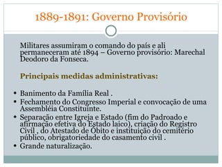   1889-1891: Governo Provisório  Militares assumiram o comando do país e ali permaneceram até 1894 – Governo provisório: Marechal Deodoro da Fonseca.  Principais medidas administrativas:  Banimento da Família Real . Fechamento do Congresso Imperial e convocação de uma Assembléia Constituinte.  Separação entre Igreja e Estado (fim do Padroado e afirmação efetiva do Estado laico), criação do Registro Civil , do Atestado de Óbito e instituição do cemitério público, obrigatoriedade do casamento civil .  Grande naturalização. 