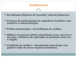 Encilhamento Rui Barbosa (Ministro da Fazenda): reforma financeira Proposta de modernização do capitalismo brasileiro com incentivo à industrialização. Política emissionista  e de facilitação de créditos. Milhares de pessoas obtêm empréstimos com o governo e desviam o dinheiro não aplicando na produção como era o exigido. Facilidade de créditos = desenfreada especulação com papéis e ações de novas empresas fantasmas. 
