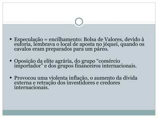 Especulação = encilhamento: Bolsa de Valores, devido à euforia, lembrava o local de aposta no jóquei, quando os cavalos eram preparados para um páreo. Oposição da elite agrária, do grupo “comércio importador” e dos grupos financeiros internacionais. Provocou uma violenta inflação, o aumento da dívida externa e retração dos investidores e credores internacionais. 