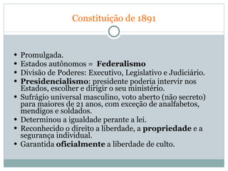   Constituição de 1891   Promulgada. Estados autônomos =  Federalismo   Divisão de Poderes: Executivo, Legislativo e Judiciário. Presidencialismo : presidente poderia intervir nos Estados, escolher e dirigir o seu ministério.  Sufrágio universal masculino, voto aberto (não secreto) para maiores de 21 anos, com exceção de analfabetos, mendigos e soldados.  Determinou a igualdade perante a lei.  Reconhecido o direito a liberdade, a  propriedade  e a segurança individual. Garantida  oficialmente  a liberdade de culto.  