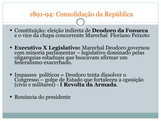   1891-94: Consolidação da República Constituição: eleição indireta de  Deodoro da   Fonseca  e o vice da chapa concorrente Marechal  Floriano Peixoto  Executivo X Legislativo:  Marechal Deodoro governou com minoria parlamentar – legislativo dominado pelas oligarquias estaduais que buscavam afirmar um federalismo exacerbado. Impasses  políticos = Deodoro tenta dissolver o Congresso – golpe de Estado que fortaleceu a oposição (civis e militares) -  I Revolta da Armada .  Renúncia do presidente 