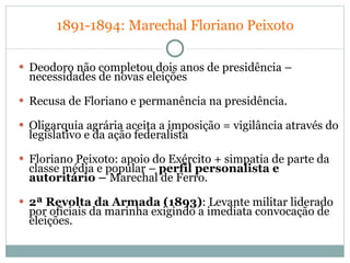 1891-1894:   Marechal Floriano Peixoto Deodoro não completou dois anos de presidência – necessidades de novas eleições Recusa de Floriano e permanência na presidência. Oligarquia agrária aceita a imposição = vigilância através do legislativo e da ação federalista  Floriano Peixoto: apoio do Exército + simpatia de parte da classe média e popular –  perfil personalista e autoritário –  Marechal de Ferro. 2ª Revolta da Armada (1893) : Levante militar liderado por oficiais da marinha exigindo a imediata convocação de eleições. 