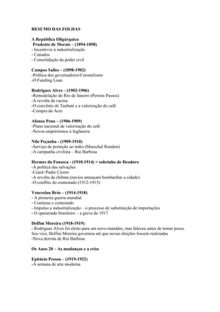 RESUMO DAS FOLHAS

A República Oligárquica
 Prudente de Morais – (1894-1898)
- Incentivos à industrialização
- Canudos
- Consolidação do poder civil

Campos Salles – (1898-1902)
-Política dos governadores/Coronelismo
-O Funding Loan

Rodrigues Alves – (1902-1906)
-Remodelação do Rio de Janeiro (Pereira Passos)
-A revolta da vacina
-O convênio de Taubaté e a valorização do café
-Compra do Acre

Afonso Pena – (1906-1909)
-Plano nacional de valorização do café
-Novos empréstimos à Inglaterra

Nilo Peçanha - (1909-1910)
-Serviço de proteção ao índio (Marechal Rondon)
-A campanha civilista – Rui Barbosa

Hermes da Fonseca - (1910-1914) > sobrinho de Deodoro
-A política das salvações
-Ceará>Padre Cícero
-A revolta da chibata (navios ameaçam bombardiar a cidade)
-O conflito do contestado (1912-1915)

Venceslau Brás – (1914-1918)
- A primeira guerra mundial
- Continua o contestado
- Impulso a industrialização – o processo de substituição de importações
- O operariado brasileiro – a greve de 1917

Delfim Moreira (1918-1919)
- Rodrigues Alves foi eleito para um novo mandato, mas faleceu antes de tomar posse.
Seu vice, Delfim Moreira governou até que novas eleições fossem realizadas
-Nova derrota de Rui Barbosa

Os Anos 20 – As mudanças e a crise

Epitácio Pessoa – (1919-1922)
-A semana de arte moderna
 