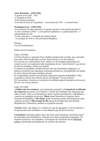 Artur Bernardes – (1922-1926)
-A guerra civil no RS – 1923
-A fundação do PCB
-O movimento tenentista
-O levante do Forte de Copacabana – o movimento de 1924 – A coluna Prestes

Washington Luís – (1926-1930)
-O crescimento da classe operária (“A questão operária é uma questão de polícia”)
-A crise econômica (1929) > a crise geral do capitalismo e a grande depressão – a
superprodução de café
-A crise sucessória – a formação da Aliança Liberal
- A revolução de 1930 e o fim da Primeira República

Dúvidas:
Vai cair Encilhamento?

Política dos Governadores:

Folha: 19/6/2009
1. O bico de pena e a apuração foram medidas tomadas pelos coronéis, que, colocando
seus cabos eleitorais próximos às urnas, direcionavam o voto dos eleitores.
2. O coronel era o chefe político local, utilizava-se de estratégias paternalistas de
controle social e era responsável pela manipulação do seu “curral eleitoral”, que deveria
ser fiel aos candidatos oficiais nas eleições.
3. Embora na atualidade o Estado brasileiro não seja formalmente oligárquico, as
práticas coronelistas das oligarquias continuam perceptíveis, principalmente nas regiões
de menor desenvolvimento econômico do país.
4. A manipulação eleitoral exercida pelas oligarquias regionais da República Velha,
assentada no controle dos eleitores através do chamado “voto de cabresto”.
5. O coronelismo vinculou-se à existência do latifúndio (grande fazendeiro), da troca de
favores e do voto de cabresto.

Folha: 29/7/2009
A Política dos Governadores, cujo instrumento principal é a Comissão de Verificação
do Congresso, que passa a só reconhecer a eleição dos candidatos das oligarquias que
estão no poder. Estas se comprometem a apoiar a política presidencial e, dependentes a
votarem nos candidatos do governo. Minas (maior bancada no Congresso, maior
eleitorado da República) e São Paulo, (poder econômico) detêm uma hegemonia sobre
a política nacional. O Rio Grande do Sul, apesar de dividido entre dois partidos
(Republicano e Federalista), também teve projeção nacional.

Coronel: chefe, cujo objetivo é o controle do voto dos agregados (“voto de cabresto”);
ele garante para seus candidatos os votos daqueles que lhe devem favores.

Coronelismo: fenômeno político típico das áreas rurais brasileiras, construído a partir
da importância dos latifundiários e baseado nas relações proprietários-agregados. Na
estrutura de favores e de compadrio, os protegidos do coronel lhe devem fidelidade
política, manifestada, principalmente, no momento das eleições.
 