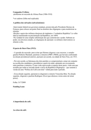 Campanha Civilista:
-problemas na sucessão de Afonso Pena (1906-1910)

*ver caderno (folha mal explicada)

A política das salvações (salvacionismo):

-Intervenção federal nos governos estaduais, promovida pelo Presidente Hermes da
Fonseca, para colocar um ponto final no domínio das oligarquias e para modernizar as
eleições
-Recebe o apoio dos militares desejosos de implantar a “verdadeira República” (o velho
ideal já manifestado na proclamação da República, em 1889)
-Na verdade foi uma simples substituição dos que controlavam o poder. Subiram ao
poder, nos diversos estados, as oligarquias de oposição: os militares interventores se
aliaram a elas.


O pacto de Ouro Fino (1913):

- A questão da sucessão: para evitar que Hermes elegesse o seu sucessor, o senador
gaúcho Pinheiro Machado, paulistas e mineiros (PRP e PRM), que haviam confrontado
na eleição presidencial anterior, pactuam um acordo, na cidade de Ouro Fino, em 1913.

- Por este acordo, as lideranças dos dois partidos se comprometiam a atuar em conjunto
na escolha dos candidatos a presidência a partir de então, adotando um revezamento
entre paulistas e mineiros. É uma visão equivocada a respeito deste pacto, visão esta que
acredita que tenha se iniciado desde o início da República Oligárquica – que sustenta a
versão de uma “Política do Café-com-leite” válida para todo o período.

- Já na eleição seguinte, apoiaram (e elegeram) o mineiro Venceslau Brás. Na eleição
seguinte, elegeram o paulista Rodrigues Alves (que abotoou o terno antes de tomar
posse).

Folha: 31/7/2009

Funding Loan:




A importância do café:



As crises do café:
 