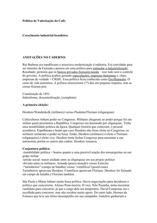 Política de Valorização do Café:



Crescimento industrial brasileiro:




ANOTAÇÕES NO CADERNO:

Rui Barbosa era republicano e associava modernização à indústria. Foi convidado para
ser ministro da Fazenda e pensou em uma política para estimular a industrialização.
Resultado: permitiu que os bancos privados fizessem moeda – isso tudo sem o controle
do governo. A política acabou gerando especulações, empresas fantasmas e, claro,
empresas de verdade = CRISE. Essa política ficou conhecida como Encilhamento. O
custo de vida aumentou. A política emissionista (??) deu um pequeno impulso, mas as
coisas ficaram pior.

Constituição de 1891:
federalismo, descentralização, (completar)

A primeira eleição:

Deodoro/Wandenkolk (militares) versus Prudente/Floriano (oligarquias)

Cafeicultores tinham poder no Congresso. Militares chegaram ao poder porque foi um
militar quem proclamou a República. Congresso era dominado por oligarquias. Tinha
uma instabilidade política da época. Qualquer história que contavam, o pessoal
acreditava. Espalharam o boato que caso Deodoro não fosse eleito no Congresso, os
militares tomariam o poder na força. Então, Deodoro (militares) é eleito e Floriano
(oligarquias) é eleito vice. Deodoro tenta fechar Congresso para aumentar a sua
autonomia, porém os outros não cedem. Deodoro renuncia.

Conjuntura política:
-instabilidade política = boatos quanto a uma possível reação dos monarquistas ou um
golpe militar
-tensão social: maior unidade entre as oligarquias em seu projeto político
-divisão entre os militares: Armada (pouca atenção) versus Exército
-“tarimbeiros” (campo de batalha) versus “científicos”(positivistas)
Tarimbeiros apoiavam Deodoro. Científicos apoiavam Floriano. Deodoro foi formado
em campo de batalha e Floriano também.

São Paulo e Minas tinham muita força política. Havia negociações para decidirem o
político que concorreria. Afonso Pena morreu. O vice, Nilo Peçanha, tenta encontrar
candidato para concorrer, já que o cargo dele era temporário. David Campistas era o
escolhido para concorrer, mas não recebeu muito apoio. Do outro lado, Hermes da
Fonseca que teve um ótimo desempenho em sua campanha. Gaúchos ganhariam a
 