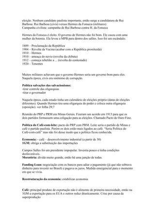 eleição. Nenhum candidato paulista importante, então surge a candidatura de Rui
Barbosa. Rui Barbosa (civis) versus Hermes da Fonseca (militares).
Campanha civilista: campanha de Rui Barbosa contra H. da Fonseca

Hermes da Fonseca é eleito. O governo de Hermes não foi bom. Ele casou com uma
mulher da boemia. Ela levou a MPB para dentro dos salões. Isso foi um escândalo.

1889 – Proclamação da República
1904 – Revolta da Vacina (acabar com a República prostituída)
1910 – Hermes
1910 – ameaça do navio (revolta da chibata)
1912 – começa rebelião a ... (revolta do contestado)
1920 – Tenentes


Muitos militares achavam que o governo Hermes seria um governo bom para eles.
Naquela época, civis era sinônimo de corrupção.

Política salvações das salvacionismo:
-tirar controle das oligarquias
-tirar o governador

Naquela época, cada estado tinha um calendário de eleições próprio (datas de eleições
diferentes). Quando Hermes tira uma oligarquia do poder e coloca outra oligarquia
(oposição). ver folha 29;7

Reunião do PRP e PRM em Minas Gerais. Fizeram um acordo em 1913 para que os
dois partidos formassem uma coligação para as eleições. Chamado Pacto de Ouro Fino.

Política do Café-com-leite: pacto do PRP com PRM. Leite seria o partido de Minas e
café o partido paulista. Porém os dois estão mais ligados ao café. “Seria Política do
Café-com-café” mas não foi desse modo que a política ficou conhecida.

Economia: - café – desenvolvimento industrial (a partir de 30)
1GM: obriga a substituição das importações

Campos Salles foi um presidente impopular. Investia pouco e tinha condições
desfavoráveis.
Moratória: dívida muito grande, então há uma junção de todas.

Funding Loan: negociação com os bancos para adiar o pagamento (já que não sobrava
dinheiro para investir no Brasil) e pagava os juros. Medida emergencial para o momento
em que se vivia.

Reestruturação da economia: estabilizar economia


Café: principal produto de exportação não é alimento de primeira necessidade, então na
1GM a exportação para os EUA e outros reduz drasticamente. Crise por causa da
superprodução
 