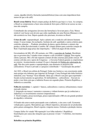 -cacau, algodão (têxtil) e borracha (automobilística) (mas com uma importância bem
menor do que a do café)

Brasil versus Bolívia: Brasil compra pedaço da Bolívia que hoje é o Acre. Ao comprar,
o Brasil se comprometeu a fazer uma estrada de ferro para a Bolívia ter acesso ao mar –
mas não cumpriu.

Contrabando das seringueiras (árvores das borrachas) e levavam para a Ásia. Menos
rentável você lucrar com árvores que estão espalhadas em uma floresta (Manaus) e isso
não acontecia na Ásia. Depois quando eles precisam, investem no Brasil.

Crises do café: -superproduçaõ. Após o plantio até a venda do café demora bastante
tempo. E nesse tempo, há oscilações. Instituto do café: qualidade e outros critérios para
controlar, planejar, ... Prudente, presidente da época, queria diminuir o número das
perdas e acaba desvalorizando o cambio. BC compra dólares para controlar cotação do
Real. Exportação paga preço das importações. + difícil de pagar dívida externa

Governadores de MG, SP e RJ assinam, em 1906, o convênio de Taubaté. Decidiram
que os governos dos 3 estados iriam comprar o café excedente e estocar. Para regular
oferta e procura. MG e RJ não toparam contrair dívidas externas para poder estocar. SP
contrai a dívida com o apoio do Congresso – o Governo Federal garante os empréstimos
no exterior. Acontecimento eventual. O caso é chamado de Política de valorização do
café. Não deu certo quanto a superprodução, mas diminuiu os prejuízos dos
cafeicultores. O lucro é privado e o prejuízo é distribuído = “socialização das perdas”.

Até 1822, o Brasil era colônia de Portugal. Então isso limitava o seu crescimento ainda
mais porque nós tínhamos que importar de Portugal. Como Portugal não tinha histórico
industrial, essa “herança” ficou faltando. Ideia que o Brasil é um país agro-exportador –
focado exclusivamente na agricultura. Os latifundiários – cafeicultores – ficavam no
poder e isso faria com que a indústria ficasse em segundo plano. Primeira República, a
indústria se consolida.

Folha de exercícios: 1. capital (= bancos, cafeicultores e outros), infraestrutura e maior
mercado interno
2. Imigração em massa (=aumenta o consumo e vinham homens que já conheciam a
indústria) e os investimentos externos (imperalismo)
3. Têxtil (simples, pouca tecnologia, pouca especialização e BR era um grande produtor
de algodão) e alimentar

O Estado não estava muito preocupado com a indústria, e sim com o café. Economia
voltada para a guerra. Mercadorias que o Brasil importava, deixaram de ser produzidas
pelos países estrangeiros. Brasil exporta e importa menos. Estimula a produção interna.

Campos Salles foi vaiado! Má reputação! (ver folha indústria 1 República)
Insatisfações por causa das situações que as pessoas viviam = 5 rebeliões, movimentos
sociais, ...

Rebeliões na primeira República
 