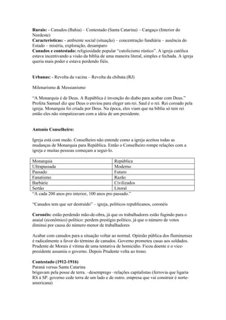 Rurais: - Canudos (Bahia) – Contestado (Santa Catarina) – Cangaço (Interior do
Nordeste)
Características: - ambiente social (situação) – concentração fundiária – ausência do
Estado – miséria, exploração, desamparo
Canudos e contestado: religiosidade popular “catolicismo rústico”. A igreja católica
estava incentivando a visão da bíblia de uma maneira literal, simples e fechada. A igreja
queria mais poder e estava perdendo fiéis.


Urbanas: - Revolta da vacina – Revolta da chibata (RJ)

Milenarismo & Messianismo

“A Monarquia é de Deus. A República é invenção do diabo para acabar com Deus.”
Profeta Samuel diz que Deus o enviou para eleger um rei. Saul é o rei. Rei coroado pela
igreja. Monarquia foi criada por Deus. Na época, eles viam que na bíblia só tem rei
então eles não simpatizavam com a ideia de um presidente.


Antonio Conselheiro:

Igreja está com medo. Conselheiro não entende como a igreja aceitou todas as
mudanças de Monarquia para República. Então o Conselheiro rompe relações com a
igreja e muitas pessoas começam a segui-lo.

Monarquia                                   República
Ultrapassada                                Moderno
Passado                                     Futuro
Fanatismo                                   Razão
Barbárie                                    Civilizados
Sertão                                      Litoral
“A cada 200 anos pro interior, 100 anos pro passado.”

“Canudos tem que ser destruído” – igreja, políticos republicanos, coronéis

Coronéis: estão perdendo mão-de-obra, já que os trabalhadores estão fugindo para o
anaial (econômico) político: perdem prestígio político, já que o número de votos
diminui por causa do número menor de trabalhadores

Acabar com canudos para a situação voltar ao normal. Opinião pública dos fluminenses
é radicalmente a favor do término de canudos. Governo prometeu casas aos soldados.
Prudente de Morais é vítima de uma tentativa de homicídio. Ficou doente e o vice-
presidente assumiu o governo. Depois Prudente volta ao trono.

Contestado (1912-1916)
Paraná versus Santa Catarina
brigavam pela posse de terra. –desemprego –relações capitalistas (ferrovia que ligaria
RS à SP. governo cede terra de um lado e de outro. empresa que vai construir é norte-
americana)
 