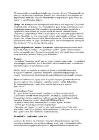 Nessa construção pessoas são contratadas para construir a ferrovia. Tal negócio não era
visto na relação coronel-trabalhador. Trabalho livre e assalariado é uma novidade nas
regiões rurais. Fanatismo religioso. Ambiente favorável para boatos que o mundo iria
acabar – e a conformidade do povo.

Monge José Maria: soldado desempregado que começou a ter seguidores. Um coronel
simpatiza com o seu discurso. Esse coronel permite que o monge acampe com os seus
seguidores em suas terras. O tal coronel tem um coronel adversário, que percebe a
aglomeração e desconfia de um possível ataque por parte do coronel e chama a
“fiscalização”. O governo do Paraná vê que o povo de SC estava indo para as terras do
Paraná. Há conflitos e o José Maria morre. Começa a perseguição. Menina de 13 anos
começa a ter visões e dizer que o José Maria vai ressuscitar. Depois, mais 4 meninas se
juntam com a estória. “A culpa é do Hermes que dá terra aos estrangeiros e não dá para
nós, brasileiros” Povo a favor da reforma agrária.

Significado político de Canudos e Contestado: ambos representaram uma forma de
escape da miséria/exploração. Uma contestação à ordem vigente. É um movimento
contra a segregação social. No caso do contestado: surge uma manifestação concreta da
consciência sobre a questão da concentração fundiária.

Cangaço:
-exemplo de “banditismo social”: por sua origem (injustiça, perseguição, ...) o bandido é
admirado pela comunidade. Não se posicionava necessariamente contra os dominantes
nem tinha projetos de transformação social.

Getúlio Vargas vai combater os cangaceiros que estão associados à desordem.
Cangaceiros roubaram alojamentos entre outros e era admirado por causa de sua
origem. Contestação sem a consciência de uma união para a transformação: roubação.

Quem não tinha escravos jogava o lixo pela janela e aqueles que tinham faziam os
escravos jogarem o lixo no oceano. – capital do Império – capital da República
RJ tinha muitas doenças: varíola, febre amarela, leptospirose e pasmem.
Praia = lixão

1902- Rodrigues Alves
RJ é porta de entrada para o Brasil. = mudança. = reforma no centro do RJ
Alves nomeia Pereira Passos para prefeito. Oswaldo Cruz recebeu influências
francesas para tomar a medida para melhorar a capital federal. (=largas avenidas,
destruição de casebres, cortiços e bordéis) LIMPEZA GERAL
-as pessoas começaram a subir as encostas e outras a ir para a periferia.
-também quer mudar alguns costumes da população
-“lixeirinha com cinzeiro em cima” era para cuspir naquela época. Tinha muita
tuberculose. Série de leis querendo mudar os costumes. A mais conhecida era a “bota
fora” que é voltada para reformas no centro fluminense.

Oswaldo Cruz (higienista e sanitarista)

A maioria das doenças envolvia ratos e mosquitos. O que fez com que o governo
contratasse funcionários para visitar moradores e nessa visita, o funcionário recolhia
material (entulho) da população e queimava. O governo também comprava ratos
 