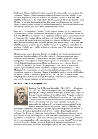 Prudente de Morais. Na Capital Federal eclodiu a Revolta Armada. Com seu estilo frio
e resoluto, Floriano resistiu e conseguiu sufocar todos os movimentos rebeldes, o que
lhe valeu o epíteto de Marechal de Ferro. Por ordem de Floriano, o JORNAL DO
BRASIL foi fechado, no dia 1º de outubro de 1893, deixando de circular durante 1 ano e
45 dias. Foi a reação do marechal ao fato de o jornal ter publicado, na sua primeira
página, o habeas-corpus assinado por Rui Barbosa em defesa do almirante Wandenkolk,
desafeto de Floriano, que estava preso junto com outros oficiais.

Logo que o vice-presidente, Floriano Peixoto, assumiu o poder, havia a esperança de
que convocasse eleições, como manda a Constituição, para, na expressão do redator do
JORNAL DO BRASIL, “reatar o fio da legalidade” rompido quando Deodoro dissolveu
o Congresso. Mas Floriano não se contentou com a interinidade, e resolveu continuar,
ao arrepio da lei, na chefia do governo. O próprio ministro da Marinha, Custódio de
Melo, resolveu dar um golpe e assumir o governo, mas não teve êxito. O JORNAL DO
BRASIL, que não apoiava o governo de Marechal de Ferro, publicou o manifesto do
almirante rebelado, que, vencido, acabaria se retirando para o Sul, a fim de juntar-se às
forças federalistas.

Floriano usou e abusou do estado de sítio, em função de movimentos antigovernistas
que partiam de todos os lados. A Marinha, reduto de oficiais monarquistas, nunca
desfrutou da sua confiança. No episódio da Revolta Armada, a população carioca
acompanhou com suspense o desenrolar das negociações. O marechal Floriano cercou a
orla da Baia de Guanabara com canhões e não deu trégua aos revoltosos. Firme e
decidido, diz o folclore que quando lhe perguntaram como receberia uma esquadra
inglesa, cujo comandante poderia intermediar o impasse, teria respondido: “A bala”.
Muita gente foi presa durante seu governo, incluindo jornalistas, políticos e militares.
Acusado de conspirar, o almirante Eduardo Wandenkolk, que fora ministro de Deodoro,
foi posto na cadeia. A publicação, pelo JORNAL DO BRASIL, de habeas-corpus
redigido por Rui Barbosa em favor de Wandenkolk, determinou o fechamento do jornal,
cuja sede foi atacada na época, por antimonarquistas.

PRUDENTE DE MORAIS (1894-1898)

                   Prudente José de Morais e Barros (Itu – SP, 4/10/1841 – Piracicaba –
                   SP, 3/12/1902) foi o primeiro presidente civil da República. Seu
                   prestígio, no começo, pode ser aferido pela maneira como chegou ao
                   Rio, de trem, na qualidade de presidente eleito. Ninguém o esperava
                   na estação. Hospedado no Hotel dos Estrangeiros, na Praça José de
                   Alencar, tentou em vão uma audiência com o presidente Floriano
                   Peixoto. No dia da posse, teve pegar carona na carruagem do
                   embaixador da Inglaterra. Os movimentos nos quartéis da Capital
                   Federal prenunciavam um golpe militar, para repor Floriano, que
acabou não acontecendo. Prudente, no governo, agiu como um pacificador: anistiou os
revoltosos da Armada que ainda estavam presos e manteve boas relações com os
militares. Não deixou, no entanto, de mostrar firmeza. Demitiu seu ministro de guerra,
general Francisco de Paulo Argolo, e expulsou do Exército os líderes de um levante
ocorrido na Escola Militar. Com a saúde debilitada, teve de afastar-se por quatro meses
do governo, entregando o poder a um inimigo político, seu vice Manuel Vitorino, que
pretendia derrubá-lo. Foi no governo de Prudente de Morais que extinguiu-se a
Revolução Federalista. No mesmo período presidencial, em 1897, forças do Exército
 