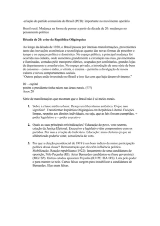 -criação do partido comunista do Brasil (PCB): importante no movimento operário

Brasil rural. Mudança na forma de pensar a partir da década de 20: mudanças no
pensamento político

Década de 20: crise da República Oligárquica

Ao longo da década de 1920, o Brasil passou por intensas transformações, provenientes
tanto das inovações econômicas e tecnológicas quanto das novas formas de perceber o
tempo e os espaços político e doméstico. No espaço público, a principal mudança foi
ocorrida nas cidades, onde aumentou grandemente a circulação nas ruas, pavimentadas
e iluminadas, cortadas pelo transporte elétrico, ocupadas por confeitarias, grandes lojas
de departamento e arranha-céus. No espaço privado, a introdução de uma série de bens
de consumo – como o rádio, a vitrola, o cinema – permitiu a divulgação de novos
valores e novos comportamentos sociais.
“Outros países estão investindo no Brasil e isso faz com que haja desenvolvimento.”

RJ – capital
porém o presidente tinha raízes nas áreas rurais. (???)
Anos 20

Série de manifestações que mostram que o Brasil não é só meios rurais.

   1. Sobre a classe média urbana: Deseja um liberalismo autêntico. O que isso
      significa? Transformar República Oligárquica em República Liberal. Eleições
      limpas, respeito aos direitos individuais, ou seja, que as leis fossem cumpridas. +
      poder legislativo e – poder executivo

   2. Quais as suas principais reivindicações? Educação do povo, voto secreto,
      criação da Justiça Eleitoral. Executivo e legislativo têm compromisso com os
      partidos. Por isso a criação do Judiciário. Educação: mais eleitores já que só
      alfabetizado poderia votar, consciência do voto.

   3. Por que a eleição presidencial de 1919 é um bom indício da maior participação
      política dessa classe? Demonstração que eles têm influência política.
      Mobilização. Reação republicana (1922): lançamento de uma candidatura de
      oposição, Nilo Peçanha (RJ). Artur Bernardes candidatou-se (base governista)
      (MG+SP). Outros estados apoiaram Peçanha (RJ+PE+BA+RS). Luta pelo poder
      e para manter-se nele. Cartas falsas surgem para instabilizar a candidatura de
      Bernardes. Elas eram falsas.
 