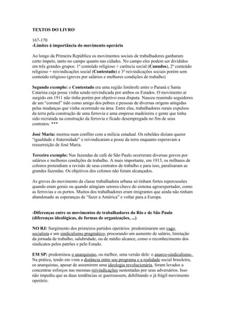 TEXTOS DO LIVRO

167-170
-Limites à importância do movimento operário

Ao longo da Primeira República os movimentos sociais de trabalhadores ganharam
certo ímpeto, tanto no campo quanto nas cidades. No campo eles podem ser divididos
em três grandes grupos: 1º conteúdo religioso + carência social (Canudos), 2º conteúdo
religioso + reivindicações social (Contestado) e 3º reivindicações sociais porém sem
conteúdo religioso (greves por salários e melhores condições de trabalho)

Segundo exemplo: o Contestado era uma região limítrofe entre o Paraná e Santa
Catarina cuja posse vinha sendo reivindicada por ambos os Estados. O movimento aí
surgido em 1911 não tinha porém por objetivo essa disputa. Nasceu reunindo seguidores
de um “coronel” tido como amigo dos pobres e pessoas de diversas origens atingidas
pelas mudanças que vinha ocorrendo na área. Entre elas, trabalhadores rurais expulsos
da terra pela construção de uma ferrovia e uma empresa madeireira e gente que tinha
sido recrutada na construção da ferrovia e ficado desempregada no fim de seus
contratos. ***

José Maria: morreu num conflito com a milícia estadual. Os rebeldes diziam querer
“igualdade e fraternidade” e reivindicaram a posse da terra enquanto esperavam a
ressurreição de José Maria.

Terceiro exemplo: Nas fazendas de café de São Paulo ocorreram diversas greves por
salários e melhores condições de trabalho. A mais importante, em 1913, os milhares de
colonos pretendiam a revisão de seus contratos de trabalho e para isso, paralisaram as
grandes fazendas. Os objetivos dos colonos não foram alcançados.

As greves do movimento da classe trabalhadora urbana só tinham fortes repercussões
quando eram gerais ou quando atingiam setores-chave do sistema agroexportador, como
as ferrovias e os portos. Muitos dos trabalhadores eram imigrantes que ainda não tinham
abandonado as esperanças de “fazer a América” e voltar para a Europa.


-Diferenças entre os movimentos de trabalhadores do Rio e de São Paulo
(diferenças ideológicas, de formas de organizações, ...)

NO RJ: Surgimento dos primeiros partidos operários: predominaram um vago
socialista e um sindicalismo pragmático, procurando um aumento de salário, limitação
da jornada de trabalho, salubridade, ou de médio alcance, como o reconhecimento dos
sindicatos pelos patrões e pelo Estado.

EM SP: predominou o anarquismo, ou melhor, uma versão dele: o anarco-sindicalismo.
Na prática, tendo em vista a distância entre seu programa e a realidade social brasileira,
os anarquistas, apesar de assumirem uma ideologia revolucionária, foram levados a
concentrar esforços nas mesmas reivindicações sustentadas por seus adversários. Isso
não impediu que as duas tendências se guerreassem, debilitando o já frágil movimento
operário.
 