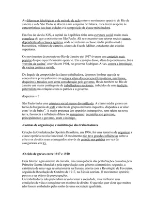 As diferenças ideológicas e de método de ação entre o movimento operário do Rio de
Janeiro e o de São Paulo se devem a um conjunto de fatores. Eles dizem respeito às
características das duas cidades e à composição da classe trabalhadora.

Em fins do século XIX, a capital da República tinha uma estrutura social muito mais
complexa do que a existente em São Paulo. Ali se concentravam setores sociais menos
dependentes das classes agrárias, onde se incluíam a classe média profissional e
burocrática, militares de carreira, alunos da Escola Militar, estudantes das escolas
superiores.

Os movimentos de protesto no Rio de Janeiro até 1917 tiveram um conteúdo mais
popular do que especificamente operário. Um exemplo disso, além do jacobinismo, foi a
“revolta da vacina” ocorrida em 1904, no governo Rodrigues Alves, contra a introdução
da vacina contra a varíola.

Do ângulo da composição da classe trabalhadora, devemos lembrar que ela se
concentrava principalmente em setores vitais dos serviços (ferroviários, marítimos,
doqueiros), tratados com certa consideração pelo governo. Havia também no Rio de
Janeiro um maior contingente de trabalhadores nacionais, imbuídos de uma tradição
paternalista nas relações com os patrões e o governo.

doqueiros = ?

São Paulo tinha uma estrutura social menos diversificada. A classe média girava em
torno da burguesia do café e não havia grupos militares inquietos, dispostos a se aliar
com “os de baixo”. A maior presença dos operários estrangeiros, sem raízes na nova
terra, favorecia a influência difusa do anarquismo: os patrões e o governo,
principalmente o governo, eram o inimigo.

-Formas de organização e mobilização dos trabalhadores

Criação da Confederação Operária Brasileira, em 1906, foi uma tentativa de organizar a
classe operária no nível nacional. O movimento não teve grandes influências sobre a
elite e os direitos eram conseguidos através da pressão nos patrões em vez de
assegurados em lei.


-O ciclo de greves entre 1917 e 1920

Dois fatores: agravamento da carestia, em consequência das perturbações causadas pela
Primeira Guerra Mundial e pela especulação com gêneros alimentícios; segundo, a
existência de uma vaga revolucionária na Europa, aberta com a Revolução de Fevereiro,
seguida da Revolução de Outubro de 1917, na Rússia czarista. O movimento operário
passou a ser objeto de preocupações.
Os trabalhadores não pretendiam revolucionar a sociedade, mas melhorar suas
condições de vida e conquistar um mínimo de direito. O que não quer dizer que muitos
não fossem embalados pelo sonho de uma sociedade igualitária.
 