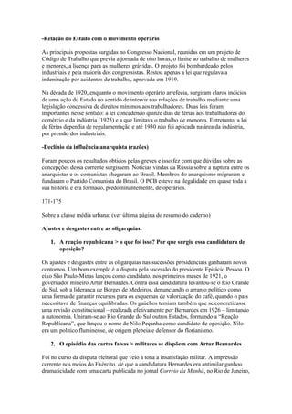 -Relação do Estado com o movimento operário

As principais propostas surgidas no Congresso Nacional, reunidas em um projeto de
Código de Trabalho que previa a jornada de oito horas, o limite ao trabalho de mulheres
e menores, a licença para as mulheres grávidas. O projeto foi bombardeado pelos
industriais e pela maioria dos congressistas. Restou apenas a lei que regulava a
indenização por acidentes de trabalho, aprovada em 1919.

Na década de 1920, enquanto o movimento operário arrefecia, surgiram claros indícios
de uma ação do Estado no sentido de intervir nas relações de trabalho mediante uma
legislação concessiva de direitos mínimos aos trabalhadores. Duas leis foram
importantes nesse sentido: a lei concedendo quinze dias de férias aos trabalhadores do
comércio e da indústria (1925) e a que limitava o trabalho de menores. Entretanto, a lei
de férias dependia de regulamentação e até 1930 não foi aplicada na área da indústria,
por pressão dos industriais.

-Declínio da influência anarquista (razões)

Foram poucos os resultados obtidos pelas greves e isso fez com que dúvidas sobre as
concepções dessa corrente surgissem. Notícias vindas da Rússia sobre a ruptura entre os
anarquistas e os comunistas chegaram ao Brasil. Membros do anarquismo migraram e
fundaram o Partido Comunista do Brasil. O PCB esteve na ilegalidade em quase toda a
sua história e era formado, predominantemente, de operários.

171-175

Sobre a classe média urbana: (ver última página do resumo do caderno)

Ajustes e desgastes entre as oligarquias:

   1. A reação republicana > o que foi isso? Por que surgiu essa candidatura de
      oposição?

Os ajustes e desgastes entre as oligarquias nas sucessões presidenciais ganharam novos
contornos. Um bom exemplo é a disputa pela sucessão do presidente Epitácio Pessoa. O
eixo São Paulo-Minas lançou como candidato, nos primeiros meses de 1921, o
governador mineiro Artur Bernardes. Contra essa candidatura levantou-se o Rio Grande
do Sul, sob a liderança de Borges de Medeiros, denunciando o arranjo político como
uma forma de garantir recursos para os esquemas de valorização do café, quando o país
necessitava de finanças equilibradas. Os gaúchos temiam também que se concretizasse
uma revisão constitucional – realizada efetivamente por Bernardes em 1926 – limitando
a autonomia. Uniram-se ao Rio Grande do Sul outros Estados, formando a “Reação
Republicana”, que lançou o nome de Nilo Peçanha como candidato de oposição. Nilo
era um político fluminense, de origem plebeia e defensor do florianismo.

   2. O episódio das cartas falsas > militares se dispõem com Artur Bernardes

Foi no curso da disputa eleitoral que veio à tona a insatisfação militar. A impressão
corrente nos meios do Exército, de que a candidatura Bernardes era antimilar ganhou
dramaticidade com uma carta publicada no jornal Correio da Manhã, no Rio de Janeiro,
 