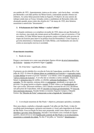 em outubro de 1921. Aparentemente, tratava-se de cartas – pois havia duas – enviadas
por Bernardes a um líder político de Minas Gerais, contestando pesadas ofensas aos
militares. As cartas falsas puseram lenha na fogueira. O objetivo de seus autores de
indispor ainda mais as Forças Armadas contra a candidatura de Bernardes tinha sido
alcançado quando, pouco antes das eleições de 1º de março de 1922, dois falsários
assumiram a autoria dos “documentos”.

   3. O fechamento do Clube Militar > razões? efeitos?

   A situação continuou a se complicar em junho de 1922, época em que Bernardes já
   era vitorioso, mas ainda não tomara posse na Presidência, o que só ocorreria a 15 de
   novembro. O Clube Militar lançou um protesto contra a utilização pelo governo de
   tropas do Exército para intervir na política local de Pernambuco. Como resposta, o
   governo determinou o fechamento do Clube Militar, com fundamento em uma lei
   contra as associações nocivas à sociedade.



O movimento tenentista:

   1. Razão do nome

Porque o movimento teve como suas principais figuras oficiais de nível intermediário
do Exército – tenentes em primeiro lugar e capitães.

   2. Os 18 do forte > significado, efeitos

O primeiro ato de rebeldia foi a revolta do Forte de Copacabana, ocorrida no RJ a 5 de
julho de 1922. O clima de ofensas falsas ou verdadeiras ao Exército e a repressão contra
o Clube Militar levaram os jovens “tenentes” a se rebelar, como um protesto destinado a
“salvar a honra do Exército”. A revolta não se estendeu a outras unidades. Depois de
lançar os primeiros tiros de canhão, os rebeldes sofreram bombardeios e ficaram
cercados. No dia seguinte, centenas deles se entregaram, atendendo a um apelo do
governo. Um grupo porém se dispôs a resistir. O forte voltou a ser bombardeado por
mar e por aviões. Dezessete militares, com a adesão ocasional de um civil, decidiram
sair pela praia de Copacabana, indo de encontro às forças governamentais. Na troca de
tiros morreram dezesseis, ficando feridos os tenentes Siqueira Campos e Eduardo
Gomes. Os “Dezoito do Forte” começavam a criar a legenda do “tenentismo”.



   3. A revolução tenentista de São Paulo > objetivos, principais episódios, resultados

Dois anos depois, explodiu o chamado segundo 5 de julho em São Paulo. A data foi
escolhida para homenagear o primeiro movimento e o local, pela importância do Estado
de São Paulo. Essa revolução foi bem mais preparada, tendo como objetivo expresso
derrubar o governo Artur Bernardes. Iniciado o movimento com a tomada de alguns
quartéis, desenvolveu-se uma batalha pelo controle de São Paulo e os revolucionários
assumiram o comando da cidade. No dia 27 de julho, os “tenentes” abandonaram a
 