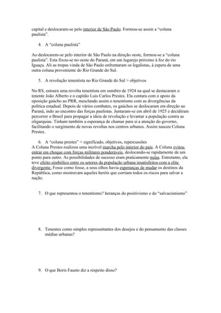 capital e deslocaram-se pelo interior de São Paulo. Formou-se assim a “coluna
paulista”.

   4. A “coluna paulista”

Ao deslocarem-se pelo interior de São Paulo na direção oeste, formou-se a “coluna
paulista”. Esta fixou-se no oeste do Paraná, em um lugarejo próximo à foz do rio
Iguaçu. Ali as tropas vinda de São Paulo enfrentaram os legalistas, à espera de uma
outra coluna proveniente do Rio Grande do Sul.

   5. A revolução tenentista no Rio Grande do Sul > objetivos

No RS, estoura uma revolta tenentista em outubro de 1924 na qual se destacaram o
tenente João Alberto e o capitão Luis Carlos Prestes. Ela contara com o apoio da
oposição gaúcho ao PRR, mesclando assim o tenentismo com as divergências da
política estadual. Depois de vários combates, os gaúchos se deslocaram em direção ao
Paraná, indo ao encontro das forças paulistas. Juntaram-se em abril de 1925 e decidiram
percorrer o Brasil para propagar a ideia de revolução e levantar a população contra as
oligarquias. Tinham também a esperança de chamar para si a atenção do governo,
facilitando o surgimento de novas revoltas nos centros urbanos. Assim nasceu Coluna
Prestes.

    6. A “coluna prestes” > significado, objetivos, repercussões
A Coluna Prestes realizou uma incrível marcha pelo interior do país. A Coluna evitou
entrar em choque com forças militares ponderáveis, deslocando-se rapidamente de um
ponto para outro. As possibilidades de sucesso eram praticamente nulas. Entretanto, ela
teve efeito simbólico entre os setores da população urbana insatisfeitos com a elite
divergente. Fosse como fosse, a seus olhos havia esperanças de mudar os destinos da
República, como mostravam aqueles heróis que corriam todos os riscos para salvar a
nação.


   7. O que representou o tenentismo? heranças do positivismo e do “salvacionismo”




   8. Tenentes como simples representantes dos desejos e do pensamento das classes
      médias urbanas?




   9. O que Boris Fausto diz a respeito disso?
 